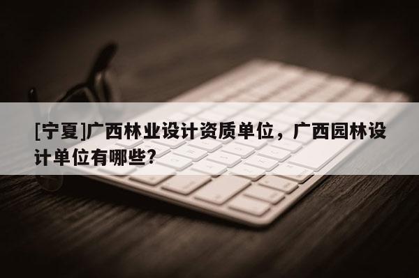 [寧夏]廣西林業(yè)設(shè)計(jì)資質(zhì)單位，廣西園林設(shè)計(jì)單位有哪些?