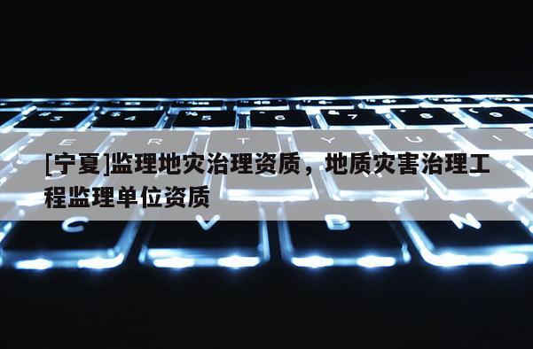 [寧夏]監(jiān)理地災治理資質，地質災害治理工程監(jiān)理單位資質