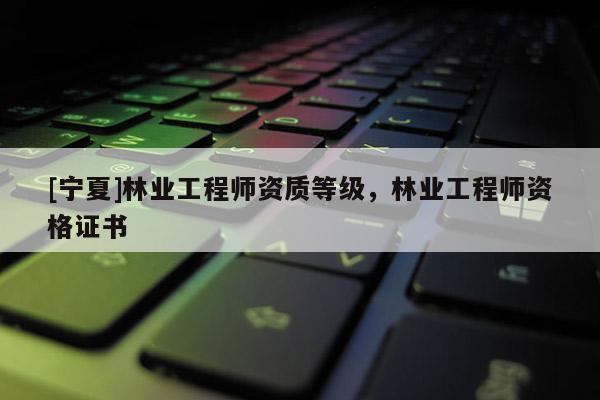 [寧夏]林業(yè)工程師資質等級，林業(yè)工程師資格證書