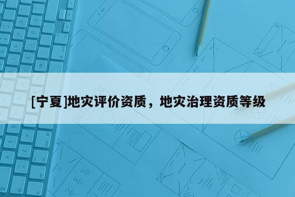 [寧夏]地災(zāi)評價資質(zhì)，地災(zāi)治理資質(zhì)等級