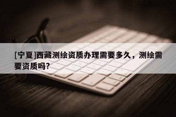 [寧夏]西藏測(cè)繪資質(zhì)辦理需要多久，測(cè)繪需要資質(zhì)嗎?