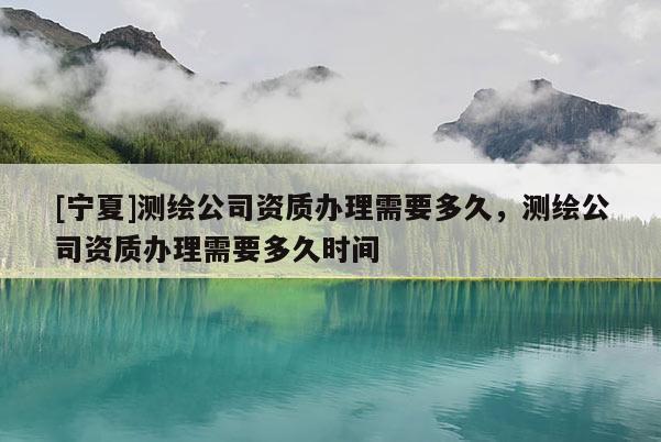[寧夏]測繪公司資質(zhì)辦理需要多久，測繪公司資質(zhì)辦理需要多久時間