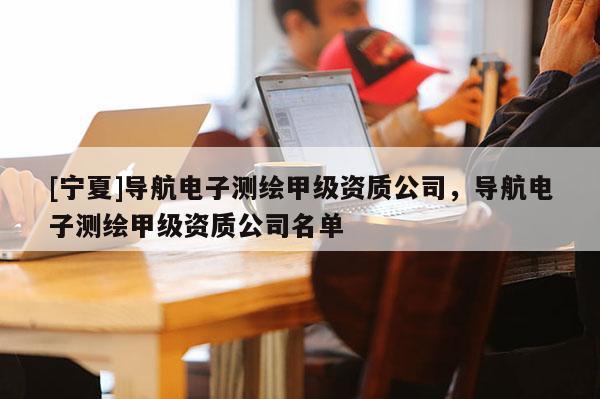 [寧夏]導(dǎo)航電子測(cè)繪甲級(jí)資質(zhì)公司，導(dǎo)航電子測(cè)繪甲級(jí)資質(zhì)公司名單