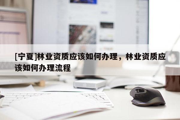 [寧夏]林業(yè)資質(zhì)應(yīng)該如何辦理，林業(yè)資質(zhì)應(yīng)該如何辦理流程