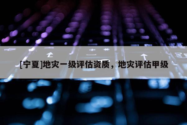 [寧夏]地災(zāi)一級評估資質(zhì)，地災(zāi)評估甲級