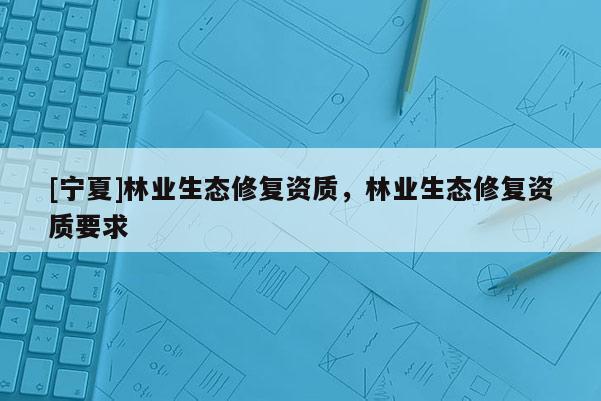[寧夏]林業(yè)生態(tài)修復(fù)資質(zhì)，林業(yè)生態(tài)修復(fù)資質(zhì)要求