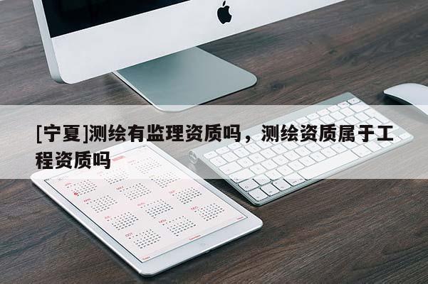 [寧夏]測繪有監(jiān)理資質(zhì)嗎，測繪資質(zhì)屬于工程資質(zhì)嗎