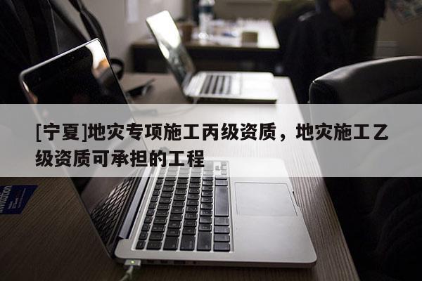 [寧夏]地災(zāi)專項施工丙級資質(zhì)，地災(zāi)施工乙級資質(zhì)可承擔(dān)的工程