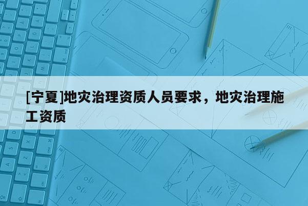 [寧夏]地災治理資質(zhì)人員要求，地災治理施工資質(zhì)