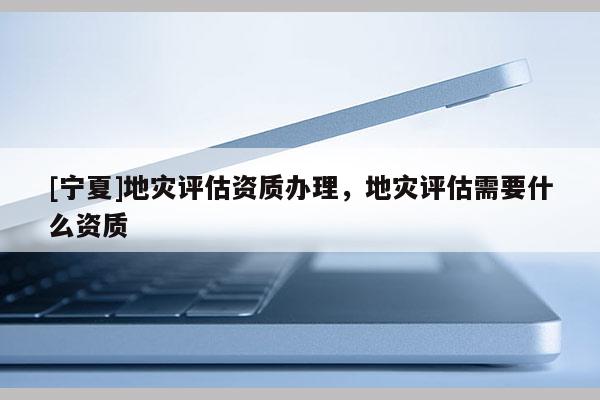 [寧夏]地災(zāi)評估資質(zhì)辦理，地災(zāi)評估需要什么資質(zhì)