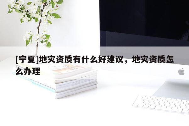 [寧夏]地災(zāi)資質(zhì)有什么好建議，地災(zāi)資質(zhì)怎么辦理