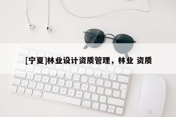 [寧夏]林業(yè)設計資質(zhì)管理，林業(yè) 資質(zhì)