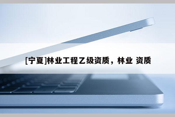 [寧夏]林業(yè)工程乙級(jí)資質(zhì)，林業(yè) 資質(zhì)