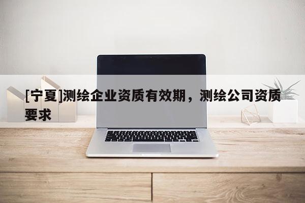 [寧夏]測(cè)繪企業(yè)資質(zhì)有效期，測(cè)繪公司資質(zhì)要求