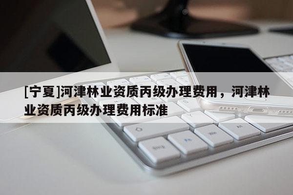 [寧夏]河津林業(yè)資質(zhì)丙級(jí)辦理費(fèi)用，河津林業(yè)資質(zhì)丙級(jí)辦理費(fèi)用標(biāo)準(zhǔn)