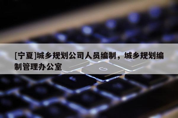 [寧夏]城鄉(xiāng)規(guī)劃公司人員編制，城鄉(xiāng)規(guī)劃編制管理辦公室