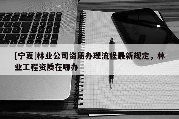 [寧夏]林業(yè)公司資質(zhì)辦理流程最新規(guī)定，林業(yè)工程資質(zhì)在哪辦