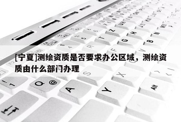 [寧夏]測(cè)繪資質(zhì)是否要求辦公區(qū)域，測(cè)繪資質(zhì)由什么部門(mén)辦理
