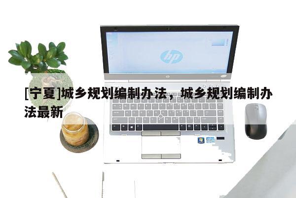 [寧夏]城鄉(xiāng)規(guī)劃編制辦法，城鄉(xiāng)規(guī)劃編制辦法最新