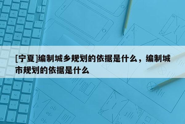 [寧夏]編制城鄉(xiāng)規(guī)劃的依據(jù)是什么，編制城市規(guī)劃的依據(jù)是什么