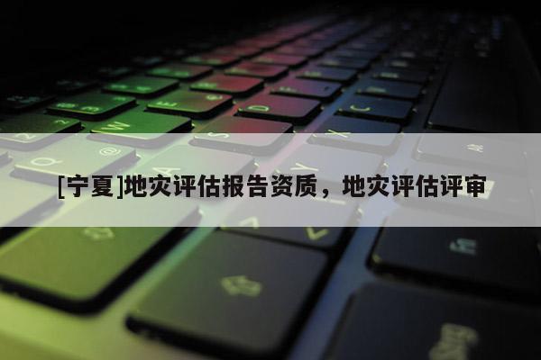 [寧夏]地災(zāi)評估報告資質(zhì)，地災(zāi)評估評審