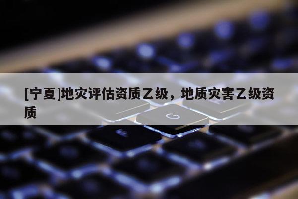 [寧夏]地災(zāi)評(píng)估資質(zhì)乙級(jí)，地質(zhì)災(zāi)害乙級(jí)資質(zhì)