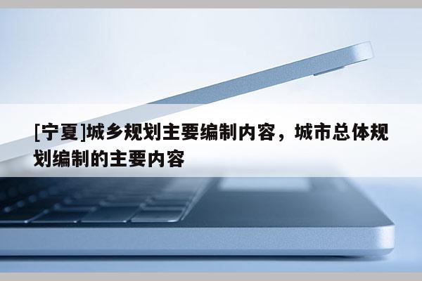 [寧夏]城鄉(xiāng)規(guī)劃主要編制內(nèi)容，城市總體規(guī)劃編制的主要內(nèi)容