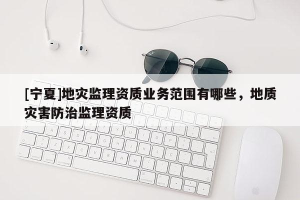 [寧夏]地災(zāi)監(jiān)理資質(zhì)業(yè)務(wù)范圍有哪些，地質(zhì)災(zāi)害防治監(jiān)理資質(zhì)