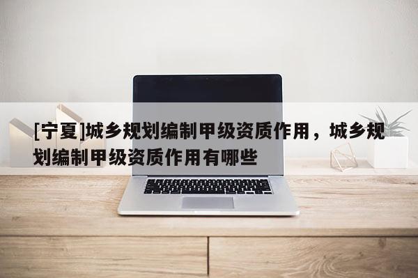 [寧夏]城鄉(xiāng)規(guī)劃編制甲級(jí)資質(zhì)作用，城鄉(xiāng)規(guī)劃編制甲級(jí)資質(zhì)作用有哪些