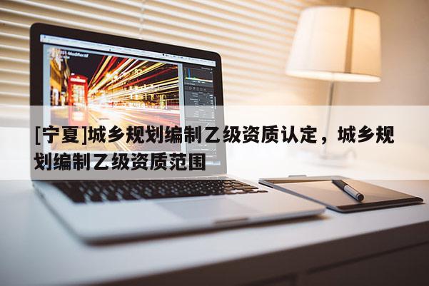 [寧夏]城鄉(xiāng)規(guī)劃編制乙級(jí)資質(zhì)認(rèn)定，城鄉(xiāng)規(guī)劃編制乙級(jí)資質(zhì)范圍