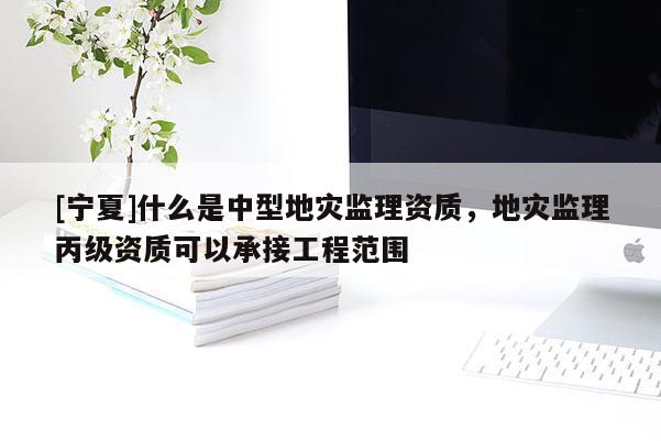 [寧夏]什么是中型地災(zāi)監(jiān)理資質(zhì)，地災(zāi)監(jiān)理丙級(jí)資質(zhì)可以承接工程范圍