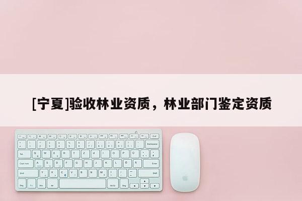 [寧夏]驗收林業(yè)資質(zhì)，林業(yè)部門鑒定資質(zhì)