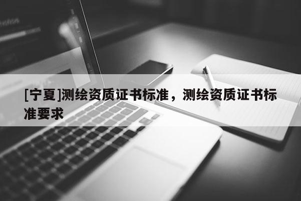 [寧夏]測繪資質(zhì)證書標準，測繪資質(zhì)證書標準要求