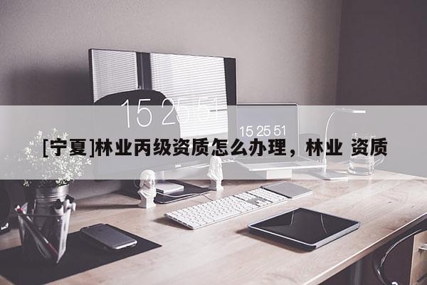 [寧夏]林業(yè)丙級資質(zhì)怎么辦理，林業(yè) 資質(zhì)