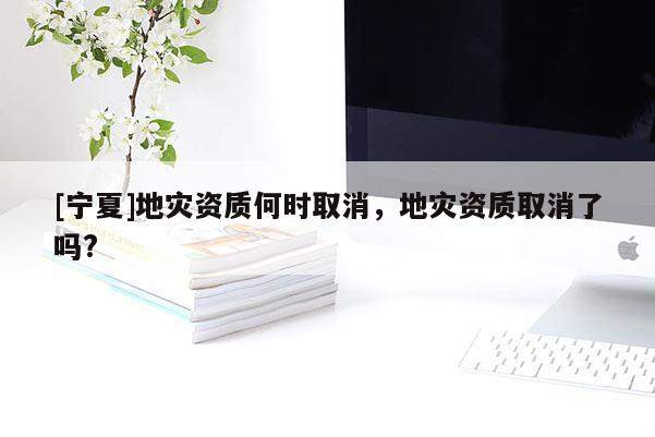 [寧夏]地災(zāi)資質(zhì)何時(shí)取消，地災(zāi)資質(zhì)取消了嗎?