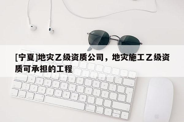 [寧夏]地災乙級資質公司，地災施工乙級資質可承擔的工程