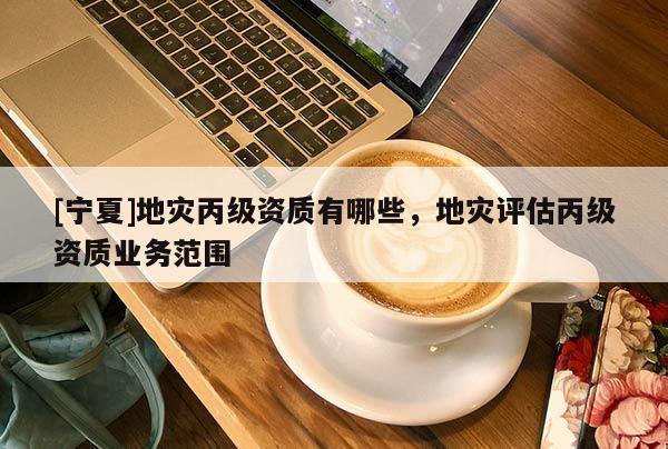 [寧夏]地災丙級資質有哪些，地災評估丙級資質業(yè)務范圍