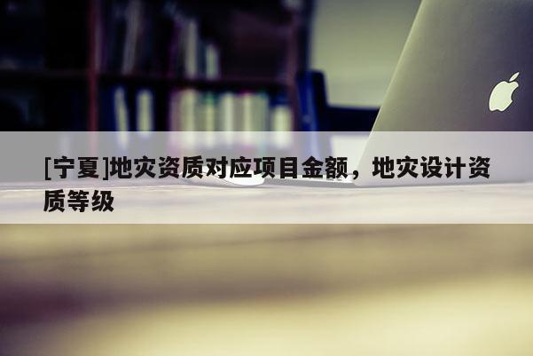 [寧夏]地災(zāi)資質(zhì)對(duì)應(yīng)項(xiàng)目金額，地災(zāi)設(shè)計(jì)資質(zhì)等級(jí)