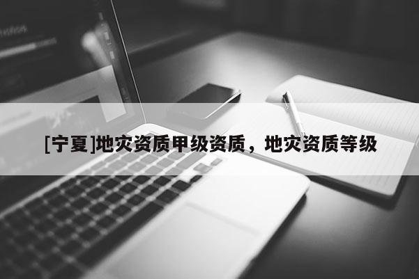 [寧夏]地災(zāi)資質(zhì)甲級(jí)資質(zhì)，地災(zāi)資質(zhì)等級(jí)