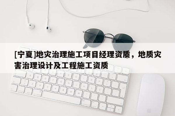 [寧夏]地災(zāi)治理施工項(xiàng)目經(jīng)理資質(zhì)，地質(zhì)災(zāi)害治理設(shè)計(jì)及工程施工資質(zhì)