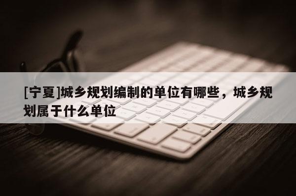 [寧夏]城鄉(xiāng)規(guī)劃編制的單位有哪些，城鄉(xiāng)規(guī)劃屬于什么單位
