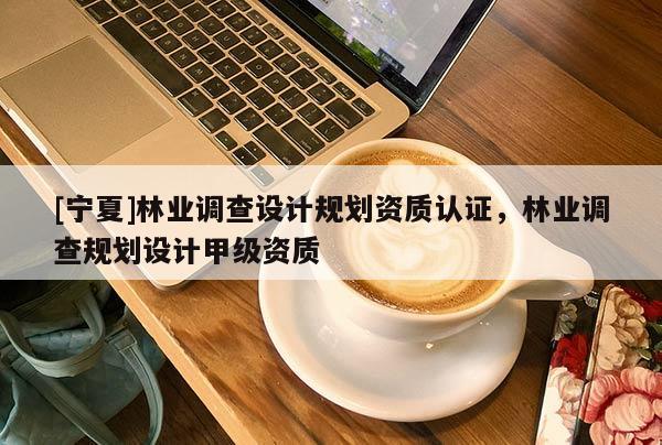 [寧夏]林業(yè)調(diào)查設(shè)計(jì)規(guī)劃資質(zhì)認(rèn)證，林業(yè)調(diào)查規(guī)劃設(shè)計(jì)甲級資質(zhì)