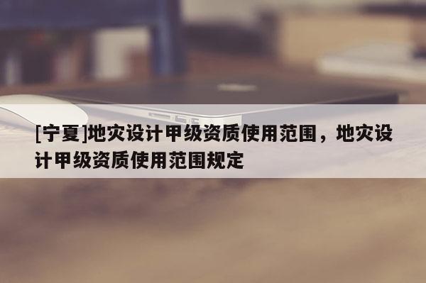 [寧夏]地災(zāi)設(shè)計(jì)甲級(jí)資質(zhì)使用范圍，地災(zāi)設(shè)計(jì)甲級(jí)資質(zhì)使用范圍規(guī)定