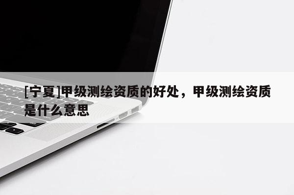 [寧夏]甲級(jí)測(cè)繪資質(zhì)的好處，甲級(jí)測(cè)繪資質(zhì)是什么意思