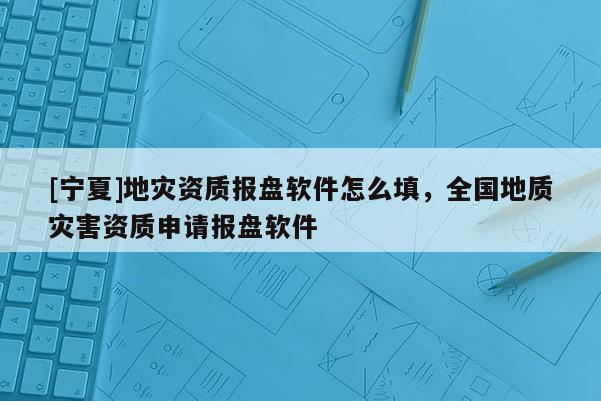 [寧夏]地災(zāi)資質(zhì)報盤軟件怎么填，全國地質(zhì)災(zāi)害資質(zhì)申請報盤軟件