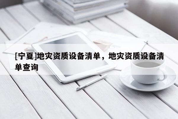 [寧夏]地災(zāi)資質(zhì)設(shè)備清單，地災(zāi)資質(zhì)設(shè)備清單查詢