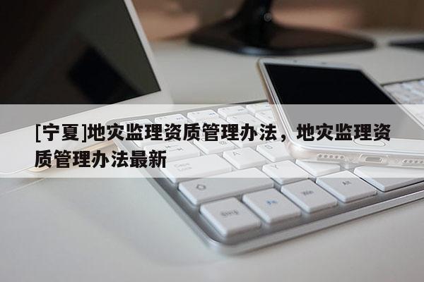 [寧夏]地災(zāi)監(jiān)理資質(zhì)管理辦法，地災(zāi)監(jiān)理資質(zhì)管理辦法最新