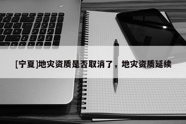 [寧夏]地災(zāi)資質(zhì)是否取消了，地災(zāi)資質(zhì)延續(xù)