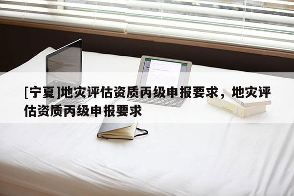 [寧夏]地災(zāi)評估資質(zhì)丙級申報(bào)要求，地災(zāi)評估資質(zhì)丙級申報(bào)要求