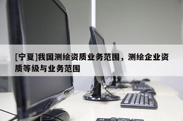 [寧夏]我國測繪資質(zhì)業(yè)務(wù)范圍，測繪企業(yè)資質(zhì)等級與業(yè)務(wù)范圍